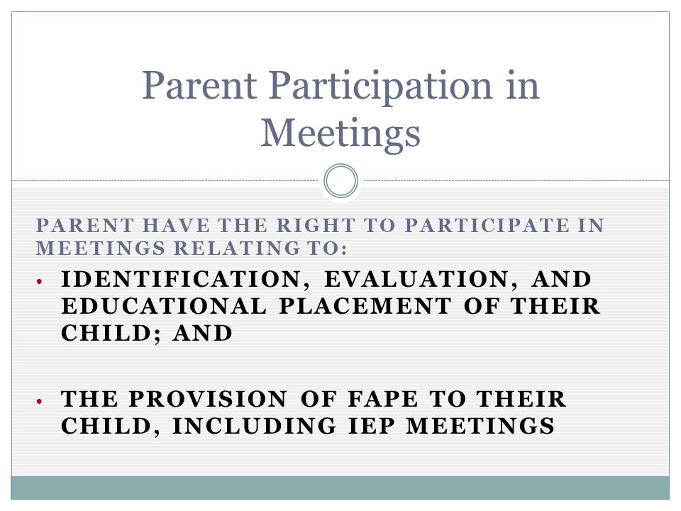 PARENT HAVE THE RIGHT TO PARTICIPATE IN MEETINGS RELATING TO: IDENTIFICATION, EVALUATION, AND EDUCATIONAL PLACEMENT OF THEIR CHILD; AND THE PROVISION OF FAPE TO THEIR CHILD, INCLUDING IEP MEETINGS Parent Participation in Meetings