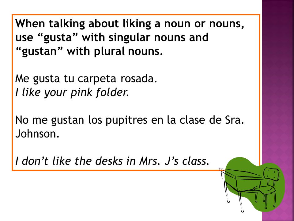 When talking about liking a noun or nouns, use gusta with singular nouns and gustan with plural nouns.