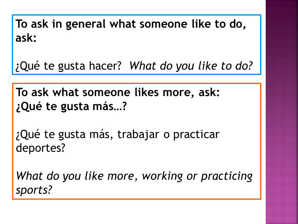 To ask in general what someone like to do, ask: ¿Qué te gusta hacer.