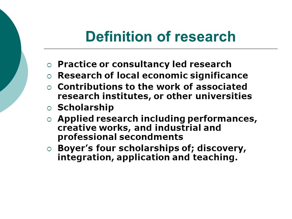 Definition of research Practice or consultancy led research Research of local economic significance Contributions to the work of associated research institutes, or other universities Scholarship Applied research including performances, creative works, and industrial and professional secondments Boyers four scholarships of; discovery, integration, application and teaching.