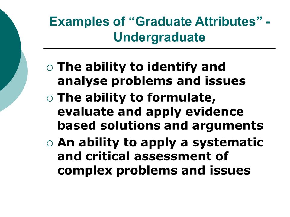 Examples of Graduate Attributes - Undergraduate The ability to identify and analyse problems and issues The ability to formulate, evaluate and apply evidence based solutions and arguments An ability to apply a systematic and critical assessment of complex problems and issues