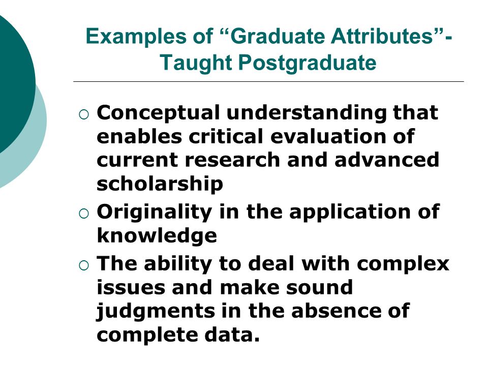 Examples of Graduate Attributes- Taught Postgraduate Conceptual understanding that enables critical evaluation of current research and advanced scholarship Originality in the application of knowledge The ability to deal with complex issues and make sound judgments in the absence of complete data.