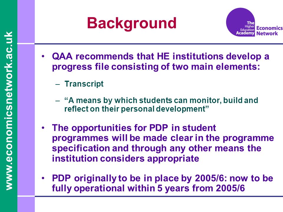 Background QAA recommends that HE institutions develop a progress file consisting of two main elements: –Transcript –A means by which students can monitor, build and reflect on their personal development The opportunities for PDP in student programmes will be made clear in the programme specification and through any other means the institution considers appropriate PDP originally to be in place by 2005/6: now to be fully operational within 5 years from 2005/6