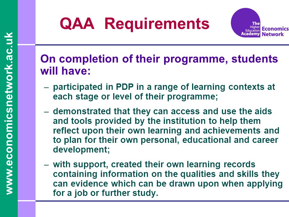 QAA Requirements On completion of their programme, students will have: –participated in PDP in a range of learning contexts at each stage or level of their programme; –demonstrated that they can access and use the aids and tools provided by the institution to help them reflect upon their own learning and achievements and to plan for their own personal, educational and career development; –with support, created their own learning records containing information on the qualities and skills they can evidence which can be drawn upon when applying for a job or further study.