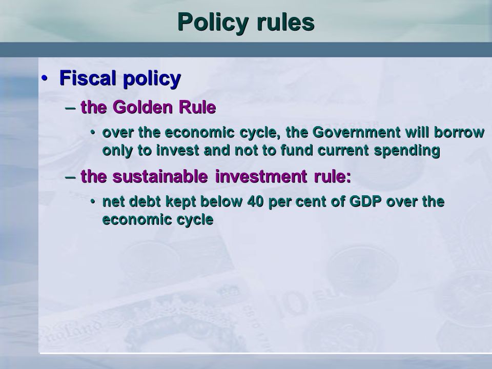 Fiscal policy –the Golden Rule over the economic cycle, the Government will borrow only to invest and not to fund current spending –the sustainable investment rule: net debt kept below 40 per cent of GDP over the economic cycle Fiscal policy –the Golden Rule over the economic cycle, the Government will borrow only to invest and not to fund current spending –the sustainable investment rule: net debt kept below 40 per cent of GDP over the economic cycle