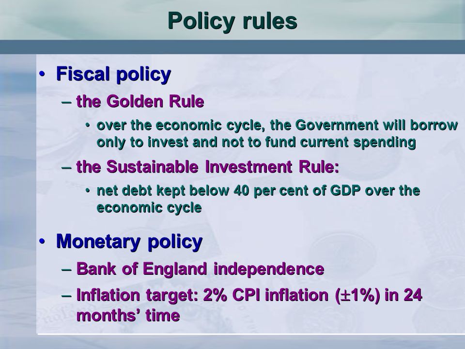 Policy rules Fiscal policy –the Golden Rule over the economic cycle, the Government will borrow only to invest and not to fund current spending –the Sustainable Investment Rule: net debt kept below 40 per cent of GDP over the economic cycle Fiscal policy –the Golden Rule over the economic cycle, the Government will borrow only to invest and not to fund current spending –the Sustainable Investment Rule: net debt kept below 40 per cent of GDP over the economic cycle Monetary policy –Bank of England independence –Inflation target: 2% CPI inflation ( 1%) in 24 months time Monetary policy –Bank of England independence –Inflation target: 2% CPI inflation ( 1%) in 24 months time