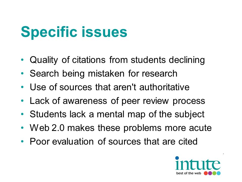Specific issues Quality of citations from students declining Search being mistaken for research Use of sources that aren t authoritative Lack of awareness of peer review process Students lack a mental map of the subject Web 2.0 makes these problems more acute Poor evaluation of sources that are cited
