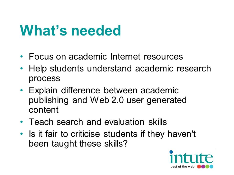 Whats needed Focus on academic Internet resources Help students understand academic research process Explain difference between academic publishing and Web 2.0 user generated content Teach search and evaluation skills Is it fair to criticise students if they haven t been taught these skills
