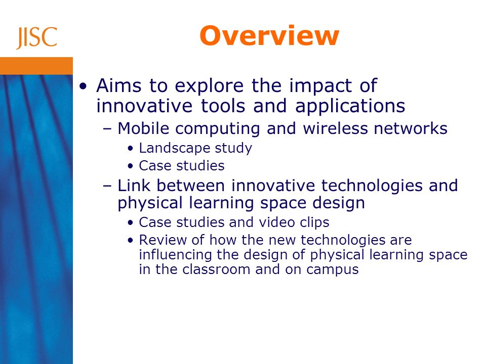 Overview Aims to explore the impact of innovative tools and applications –Mobile computing and wireless networks Landscape study Case studies –Link between innovative technologies and physical learning space design Case studies and video clips Review of how the new technologies are influencing the design of physical learning space in the classroom and on campus