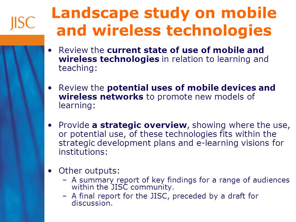 Landscape study on mobile and wireless technologies Review the current state of use of mobile and wireless technologies in relation to learning and teaching: Review the potential uses of mobile devices and wireless networks to promote new models of learning: Provide a strategic overview, showing where the use, or potential use, of these technologies fits within the strategic development plans and e-learning visions for institutions: Other outputs: –A summary report of key findings for a range of audiences within the JISC community.