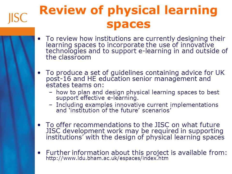 Review of physical learning spaces To review how institutions are currently designing their learning spaces to incorporate the use of innovative technologies and to support e-learning in and outside of the classroom To produce a set of guidelines containing advice for UK post-16 and HE education senior management and estates teams on: –how to plan and design physical learning spaces to best support effective e-learning.