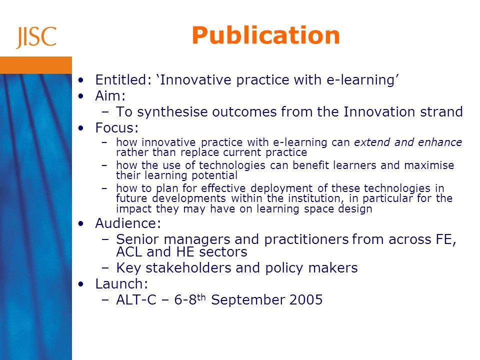 Publication Entitled: Innovative practice with e-learning Aim: –To synthesise outcomes from the Innovation strand Focus: –how innovative practice with e-learning can extend and enhance rather than replace current practice –how the use of technologies can benefit learners and maximise their learning potential –how to plan for effective deployment of these technologies in future developments within the institution, in particular for the impact they may have on learning space design Audience: –Senior managers and practitioners from across FE, ACL and HE sectors –Key stakeholders and policy makers Launch: –ALT-C – 6-8 th September 2005