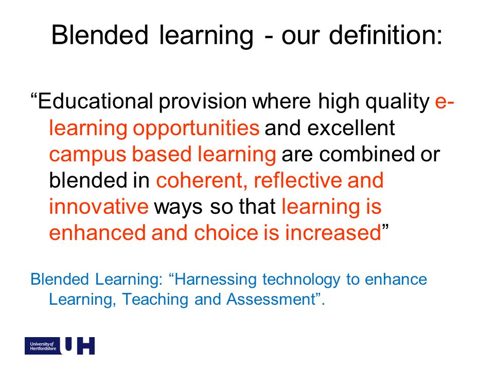 Blended learning - our definition: Educational provision where high quality e- learning opportunities and excellent campus based learning are combined or blended in coherent, reflective and innovative ways so that learning is enhanced and choice is increased Blended Learning: Harnessing technology to enhance Learning, Teaching and Assessment.