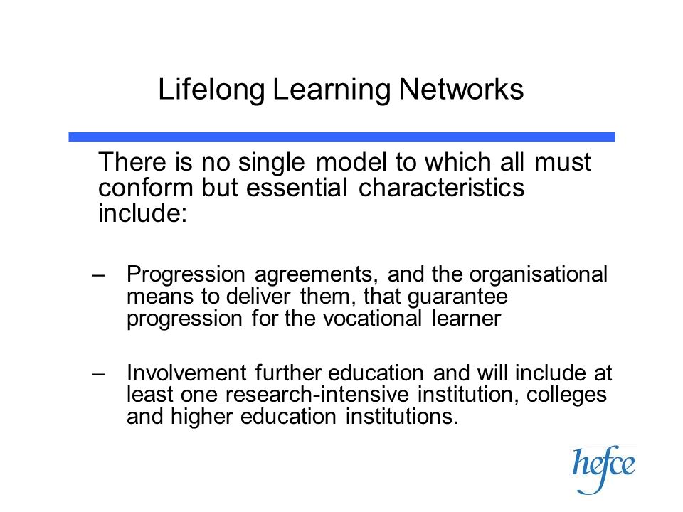 Lifelong Learning Networks There is no single model to which all must conform but essential characteristics include: –Progression agreements, and the organisational means to deliver them, that guarantee progression for the vocational learner –Involvement further education and will include at least one research-intensive institution, colleges and higher education institutions.