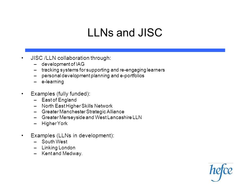 LLNs and JISC JISC /LLN collaboration through: –development of IAG –tracking systems for supporting and re-engaging learners –personal development planning and e-portfolios –e-learning Examples (fully funded): –East of England –North East Higher Skills Network –Greater Manchester Strategic Alliance –Greater Merseyside and West Lancashire LLN –Higher York Examples (LLNs in development): –South West –Linking London –Kent and Medway.