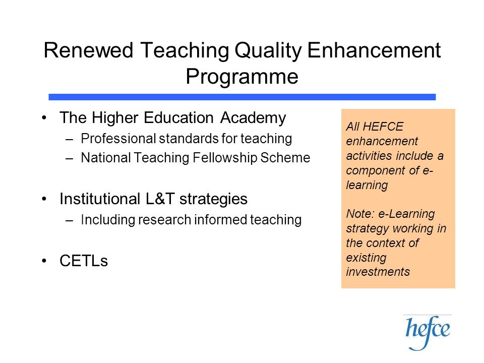 Renewed Teaching Quality Enhancement Programme The Higher Education Academy –Professional standards for teaching –National Teaching Fellowship Scheme Institutional L&T strategies –Including research informed teaching CETLs All HEFCE enhancement activities include a component of e- learning Note: e-Learning strategy working in the context of existing investments