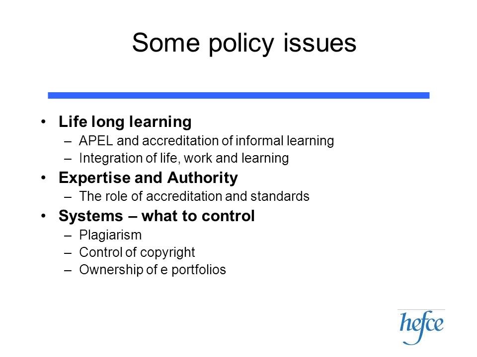 Some policy issues Life long learning –APEL and accreditation of informal learning –Integration of life, work and learning Expertise and Authority –The role of accreditation and standards Systems – what to control –Plagiarism –Control of copyright –Ownership of e portfolios