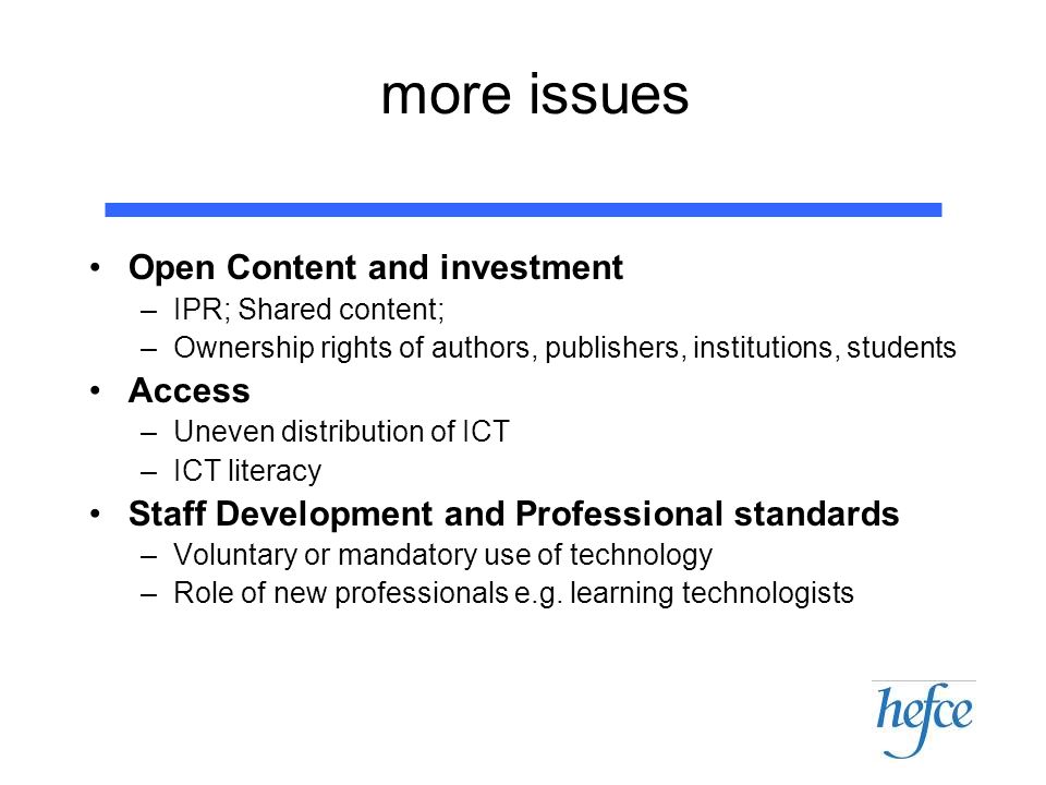 more issues Open Content and investment –IPR; Shared content; –Ownership rights of authors, publishers, institutions, students Access –Uneven distribution of ICT –ICT literacy Staff Development and Professional standards –Voluntary or mandatory use of technology –Role of new professionals e.g.