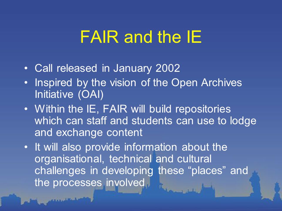 FAIR and the IE Call released in January 2002 Inspired by the vision of the Open Archives Initiative (OAI) Within the IE, FAIR will build repositories which can staff and students can use to lodge and exchange content It will also provide information about the organisational, technical and cultural challenges in developing these places and the processes involved