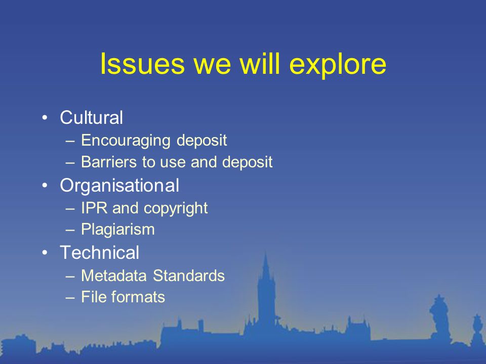 Issues we will explore Cultural –Encouraging deposit –Barriers to use and deposit Organisational –IPR and copyright –Plagiarism Technical –Metadata Standards –File formats