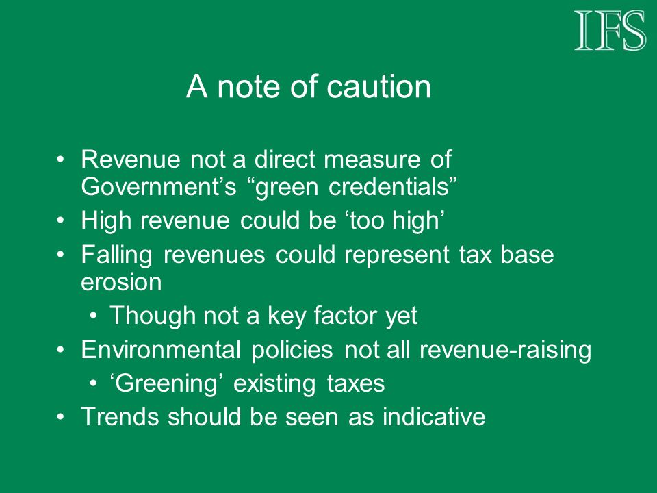 A note of caution Revenue not a direct measure of Governments green credentials High revenue could be too high Falling revenues could represent tax base erosion Though not a key factor yet Environmental policies not all revenue-raising Greening existing taxes Trends should be seen as indicative