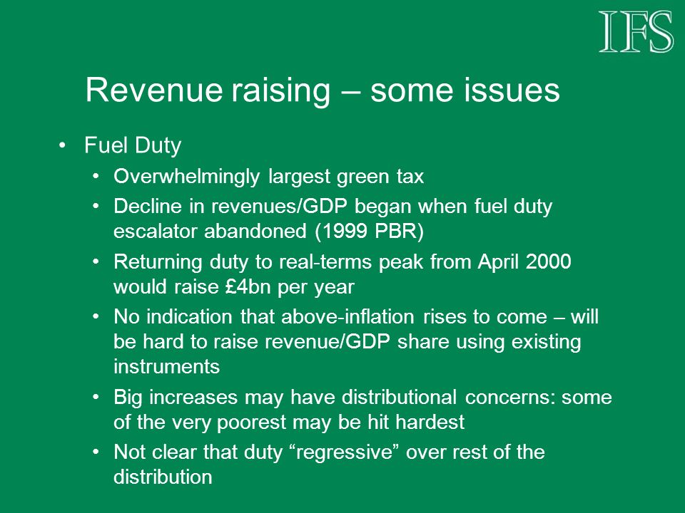 Revenue raising – some issues Fuel Duty Overwhelmingly largest green tax Decline in revenues/GDP began when fuel duty escalator abandoned (1999 PBR) Returning duty to real-terms peak from April 2000 would raise £4bn per year No indication that above-inflation rises to come – will be hard to raise revenue/GDP share using existing instruments Big increases may have distributional concerns: some of the very poorest may be hit hardest Not clear that duty regressive over rest of the distribution