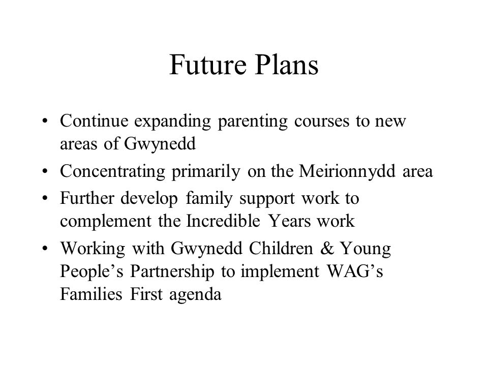 Future Plans Continue expanding parenting courses to new areas of Gwynedd Concentrating primarily on the Meirionnydd area Further develop family support work to complement the Incredible Years work Working with Gwynedd Children & Young Peoples Partnership to implement WAGs Families First agenda