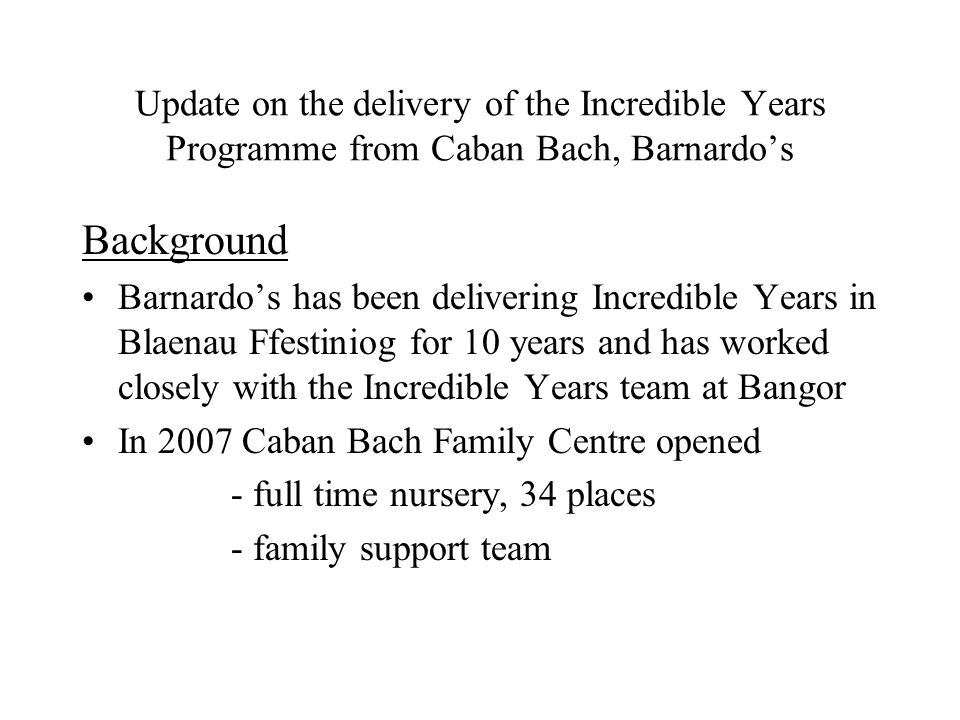 Update on the delivery of the Incredible Years Programme from Caban Bach, Barnardos Background Barnardos has been delivering Incredible Years in Blaenau Ffestiniog for 10 years and has worked closely with the Incredible Years team at Bangor In 2007 Caban Bach Family Centre opened - full time nursery, 34 places - family support team