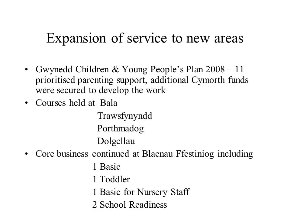Expansion of service to new areas Gwynedd Children & Young Peoples Plan 2008 – 11 prioritised parenting support, additional Cymorth funds were secured to develop the work Courses held at Bala Trawsfynyndd Porthmadog Dolgellau Core business continued at Blaenau Ffestiniog including 1 Basic 1 Toddler 1 Basic for Nursery Staff 2 School Readiness