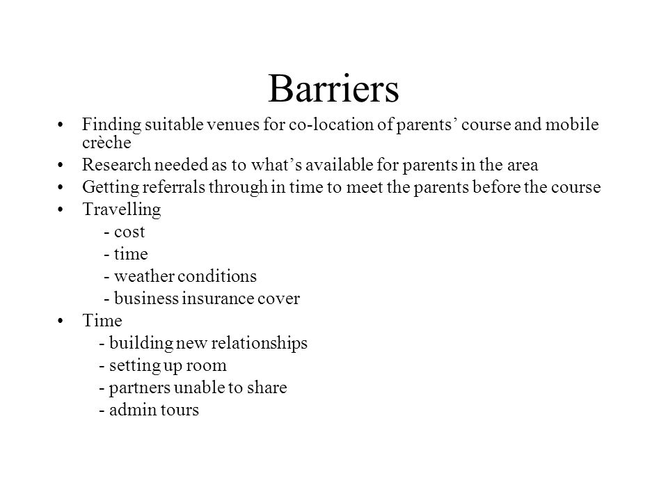 Barriers Finding suitable venues for co-location of parents course and mobile crèche Research needed as to whats available for parents in the area Getting referrals through in time to meet the parents before the course Travelling - cost - time - weather conditions - business insurance cover Time - building new relationships - setting up room - partners unable to share - admin tours