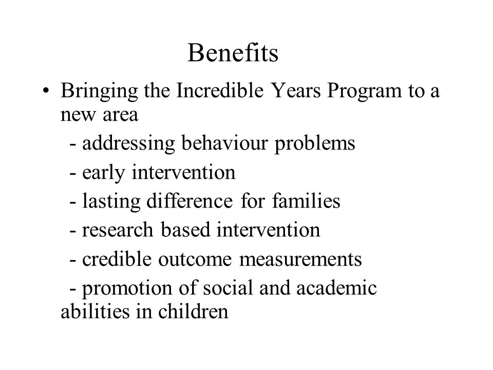 Benefits Bringing the Incredible Years Program to a new area - addressing behaviour problems - early intervention - lasting difference for families - research based intervention - credible outcome measurements - promotion of social and academic abilities in children