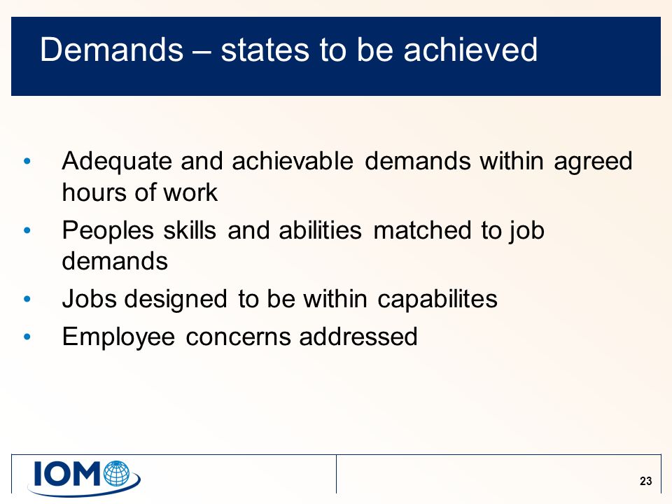 23 Demands – states to be achieved Adequate and achievable demands within agreed hours of work Peoples skills and abilities matched to job demands Jobs designed to be within capabilites Employee concerns addressed