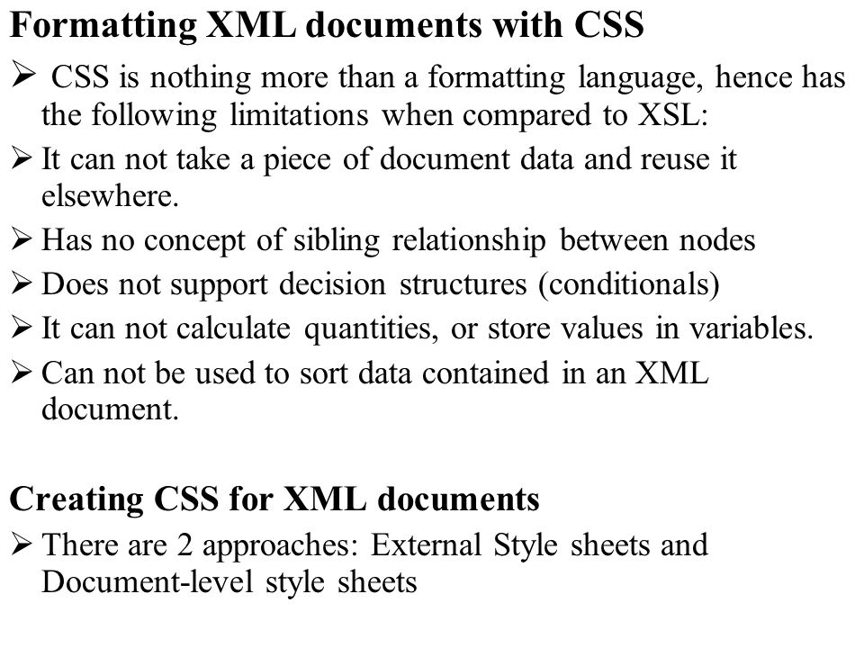 Formatting XML documents with CSS CSS is nothing more than a formatting language, hence has the following limitations when compared to XSL: It can not take a piece of document data and reuse it elsewhere.