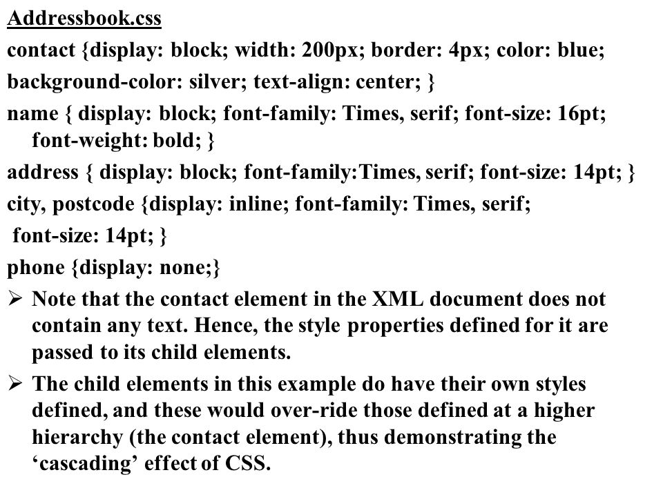 Addressbook.css contact {display: block; width: 200px; border: 4px; color: blue; background-color: silver; text-align: center; } name { display: block; font-family: Times, serif; font-size: 16pt; font-weight: bold; } address { display: block; font-family:Times, serif; font-size: 14pt; } city, postcode {display: inline; font-family: Times, serif; font-size: 14pt; } phone {display: none;} Note that the contact element in the XML document does not contain any text.