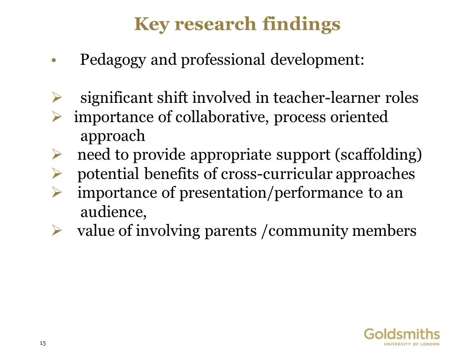15 Key research findings Pedagogy and professional development: significant shift involved in teacher-learner roles importance of collaborative, process oriented approach need to provide appropriate support (scaffolding) potential benefits of cross-curricular approaches importance of presentation/performance to an audience, value of involving parents /community members