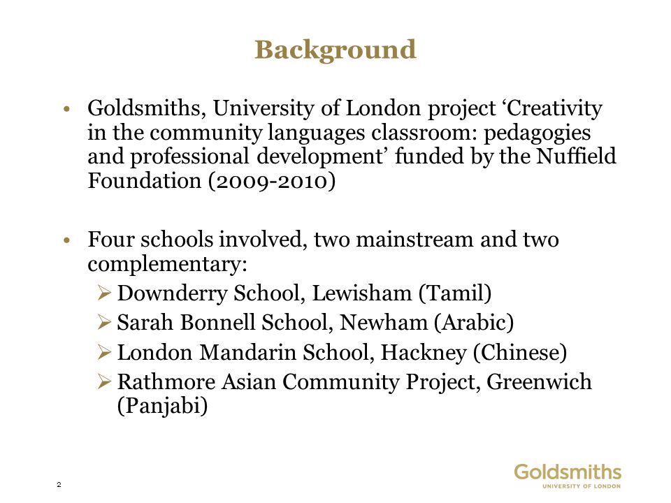 2 Background Goldsmiths, University of London project Creativity in the community languages classroom: pedagogies and professional development funded by the Nuffield Foundation ( ) Four schools involved, two mainstream and two complementary: Downderry School, Lewisham (Tamil) Sarah Bonnell School, Newham (Arabic) London Mandarin School, Hackney (Chinese) Rathmore Asian Community Project, Greenwich (Panjabi)