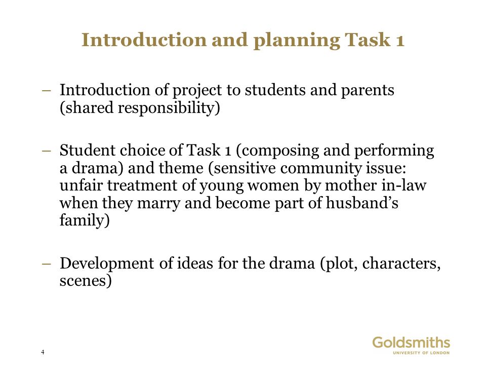 4 Introduction and planning Task 1 –Introduction of project to students and parents (shared responsibility) –Student choice of Task 1 (composing and performing a drama) and theme (sensitive community issue: unfair treatment of young women by mother in-law when they marry and become part of husbands family) –Development of ideas for the drama (plot, characters, scenes)