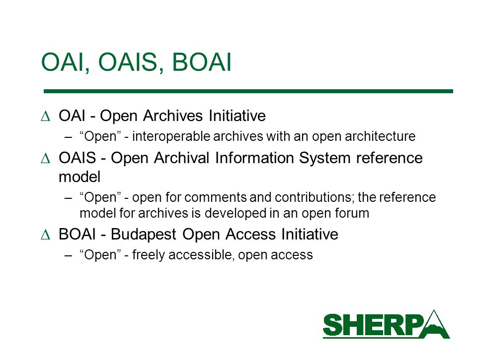 OAI, OAIS, BOAI OAI - Open Archives Initiative –Open - interoperable archives with an open architecture OAIS - Open Archival Information System reference model –Open - open for comments and contributions; the reference model for archives is developed in an open forum BOAI - Budapest Open Access Initiative –Open - freely accessible, open access