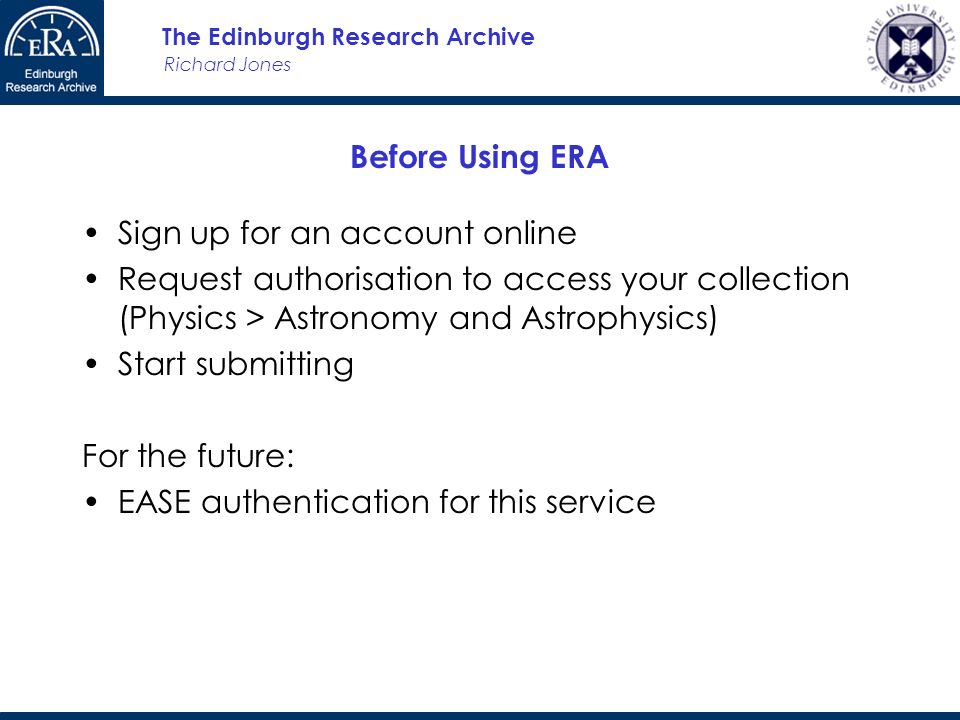 Richard Jones The Edinburgh Research Archive Before Using ERA Sign up for an account online Request authorisation to access your collection (Physics > Astronomy and Astrophysics) Start submitting For the future: EASE authentication for this service