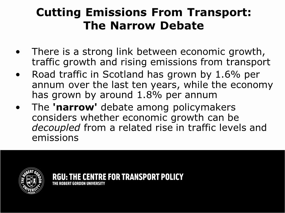 Cutting Emissions From Transport: The Narrow Debate There is a strong link between economic growth, traffic growth and rising emissions from transport Road traffic in Scotland has grown by 1.6% per annum over the last ten years, while the economy has grown by around 1.8% per annum The narrow debate among policymakers considers whether economic growth can be decoupled from a related rise in traffic levels and emissions