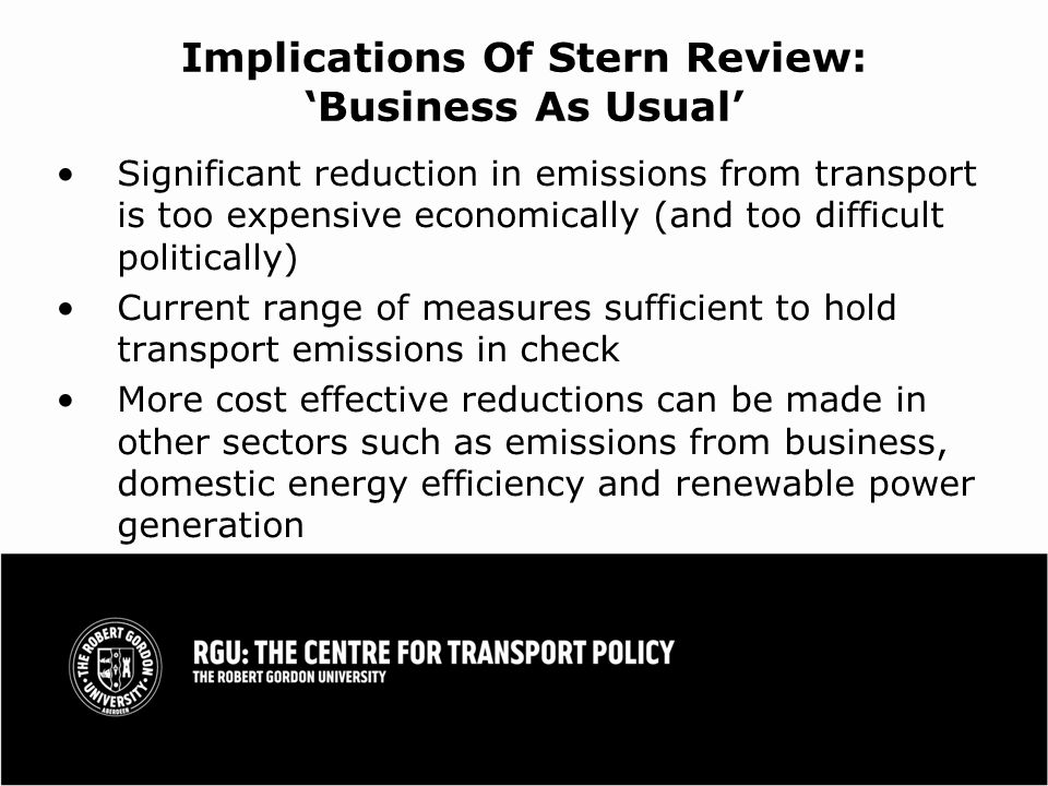 Implications Of Stern Review: Business As Usual Significant reduction in emissions from transport is too expensive economically (and too difficult politically) Current range of measures sufficient to hold transport emissions in check More cost effective reductions can be made in other sectors such as emissions from business, domestic energy efficiency and renewable power generation