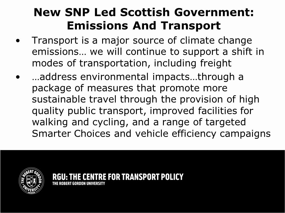 New SNP Led Scottish Government: Emissions And Transport Transport is a major source of climate change emissions… we will continue to support a shift in modes of transportation, including freight …address environmental impacts…through a package of measures that promote more sustainable travel through the provision of high quality public transport, improved facilities for walking and cycling, and a range of targeted Smarter Choices and vehicle efficiency campaigns