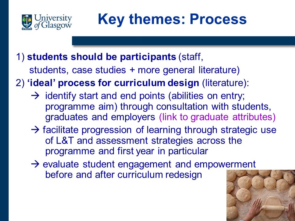 Key themes: Process 1) students should be participants (staff, students, case studies + more general literature) 2) ideal process for curriculum design (literature): identify start and end points (abilities on entry; programme aim) through consultation with students, graduates and employers (link to graduate attributes) facilitate progression of learning through strategic use of L&T and assessment strategies across the programme and first year in particular evaluate student engagement and empowerment before and after curriculum redesign
