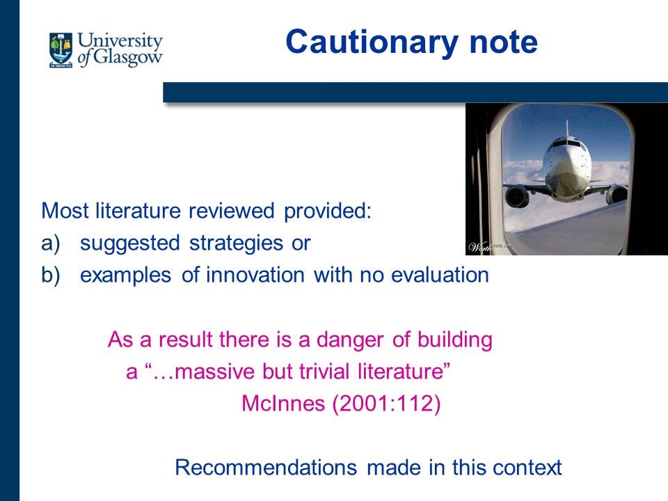 Cautionary note Most literature reviewed provided: a)suggested strategies or b)examples of innovation with no evaluation As a result there is a danger of building a …massive but trivial literature McInnes (2001:112) Recommendations made in this context