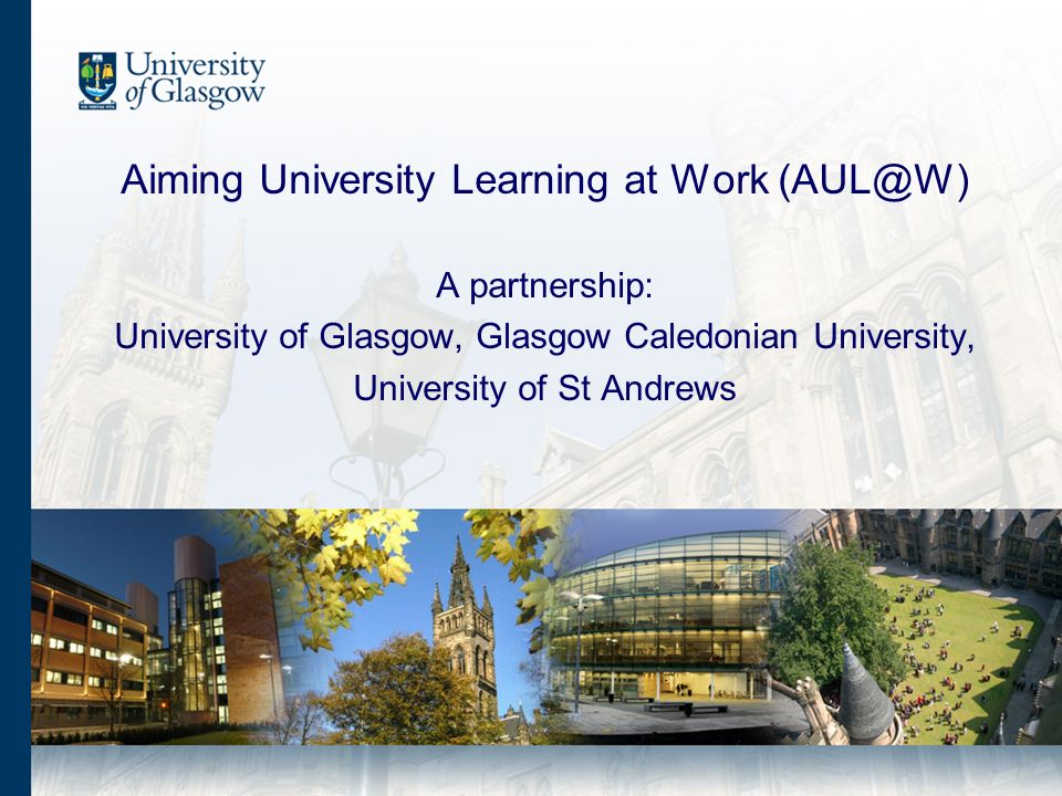 Aiming University Learning at Work A partnership: University of Glasgow, Glasgow Caledonian University, University of St Andrews