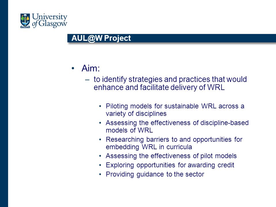 Project Aim: –to identify strategies and practices that would enhance and facilitate delivery of WRL Piloting models for sustainable WRL across a variety of disciplines Assessing the effectiveness of discipline-based models of WRL Researching barriers to and opportunities for embedding WRL in curricula Assessing the effectiveness of pilot models Exploring opportunities for awarding credit Providing guidance to the sector