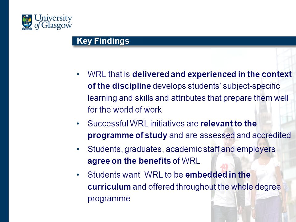 Key Findings WRL that is delivered and experienced in the context of the discipline develops students subject-specific learning and skills and attributes that prepare them well for the world of work Successful WRL initiatives are relevant to the programme of study and are assessed and accredited Students, graduates, academic staff and employers agree on the benefits of WRL Students want WRL to be embedded in the curriculum and offered throughout the whole degree programme
