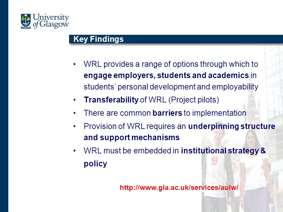 Key Findings WRL provides a range of options through which to engage employers, students and academics in students personal development and employability Transferability of WRL (Project pilots) There are common barriers to implementation Provision of WRL requires an underpinning structure and support mechanisms WRL must be embedded in institutional strategy & policy