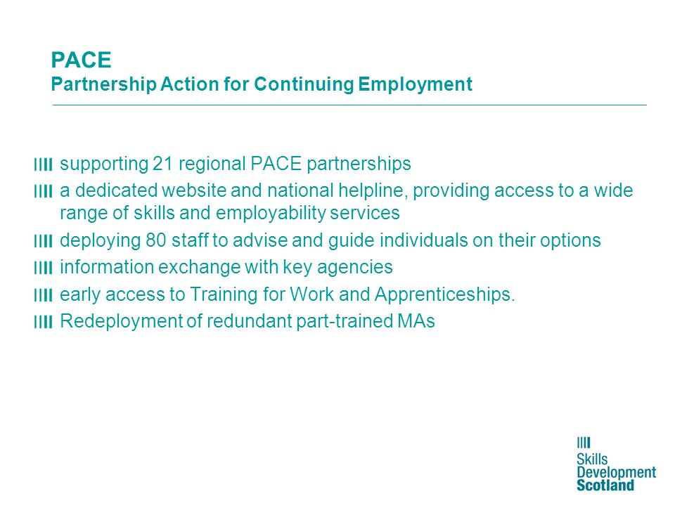 PACE Partnership Action for Continuing Employment supporting 21 regional PACE partnerships a dedicated website and national helpline, providing access to a wide range of skills and employability services deploying 80 staff to advise and guide individuals on their options information exchange with key agencies early access to Training for Work and Apprenticeships.