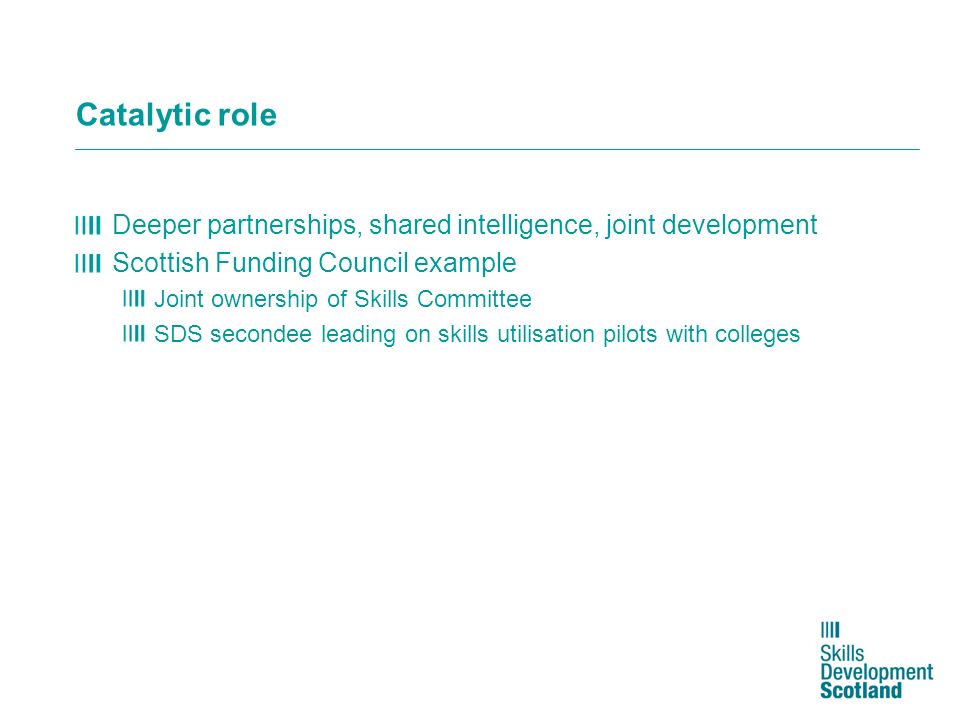 Catalytic role Deeper partnerships, shared intelligence, joint development Scottish Funding Council example Joint ownership of Skills Committee SDS secondee leading on skills utilisation pilots with colleges